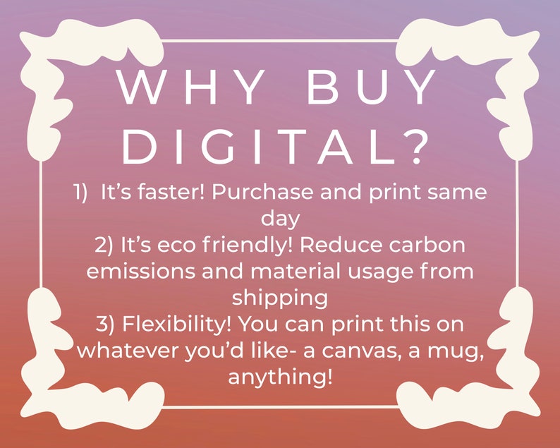 May include: A pink and purple gradient background with a white border and text that reads "WHY BUY DIGITAL?" with three reasons listed below: 1) It's faster! Purchase and print on the same day. 2) It's eco friendly! Reduce carbon emissions and material usage from shipping. 3) Flexibility! You can print this on whatever you'd like - a canvas, a mug, anything!"