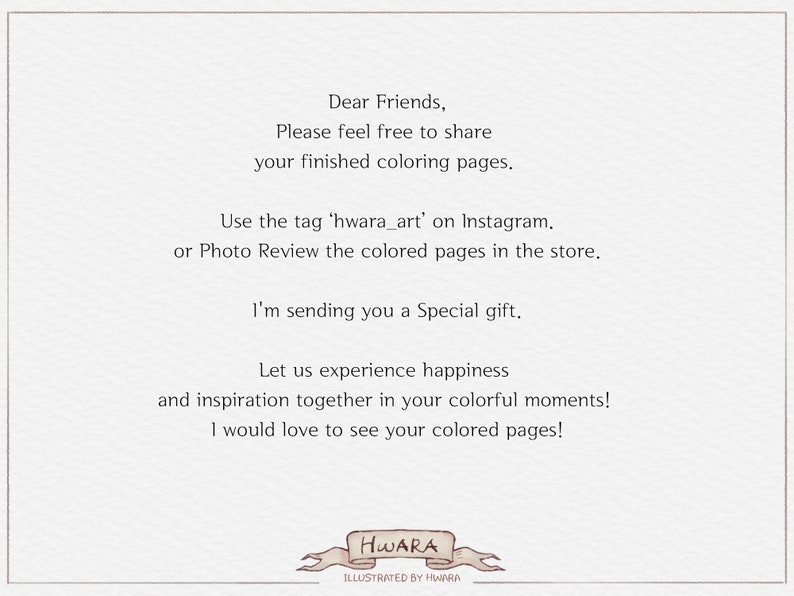May include: A handwritten note with the text "Dear Friends, Please feel free to share your finished coloring pages. Use the tag 'hwara_art' on Instagram. or Photo Review the colored pages in the store. I'm sending you a Special gift. Let us experience happiness and inspiration together in your colorful moments! I would love to see your colored pages!" and the signature "HWARA ILLUSTRATED BY HWARA".