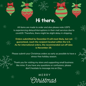 May include: Green background with red and green Christmas ornaments. Text reads: "Hi there. All items are made to order and also please note USPS is experiencing delays/interruptions in their mail services due to covid19. Therefore, there might be slight delay in shipping. Orders submitted by December 8 will most likely, but not guaranteed, reach the recipient located within the U.S. As for international orders, the recommended cut-off date is November 29. Please submit your Christmas orders as early as possible to have a stress-free holiday season. Thank you for visiting my store and supporting small business like mine. If you have any questions or confusions, please don't hesitate to message me on Etsy. MERRY Christmas"