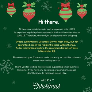 May include: Green background with red and green Christmas baubles and snowflakes. Text reads: "Hi there. All items are made to order and also please note USPS is experiencing delays/interruptions in their mail services due to covid19. Therefore, there might be slight delay in shipping. Orders submitted by December 10 will most likely, but not guaranteed, reach the recipient located within the U.S. As for international orders, the recommended cut-off date is November 29. Please submit your Christmas orders as early as possible to have a stress-free holiday season. Thank you for visiting my store and supporting small business like mine. If you have any questions or confusions, please don't hesitate to message me on Etsy. MERRY Christmas"
