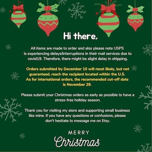 Op de afbeelding: Groene achtergrond met rode en groene kerstballen en sneeuwvlokken. De tekst luidt: "Hallo. Alle artikelen worden op bestelling gemaakt en houd er ook rekening mee dat USPS vertragingen/onderbrekingen ervaart in hun postdiensten vanwege covid19. Daarom kan er een kleine vertraging optreden bij de verzending. Bestellingen die v&oacute;&oacute;r 10 december worden geplaatst, zullen hoogstwaarschijnlijk, maar niet gegarandeerd, de ontvanger in de VS bereiken. Voor internationale bestellingen is de aanbevolen uiterste datum 29 november. Plaats uw kerstbestellingen zo vroeg mogelijk om een stressvrije kerstperiode te hebben. Bedankt voor uw bezoek aan mijn winkel en uw steun voor kleine bedrijven zoals het mijne. Als u vragen of onduidelijkheden heeft, aarzel dan niet om contact met mij op te nemen via Etsy. MERRY CHRISTMAS"