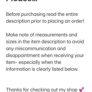 May include: Text on a white background that reads: "Please... Before purchasing read the entire description prior to placing an order! Make note of measurements and sizes in the item description to avoid any miscommunication and disappointment when receiving your item- especially when the information is clearly listed below. Thanks for checking out my shop"