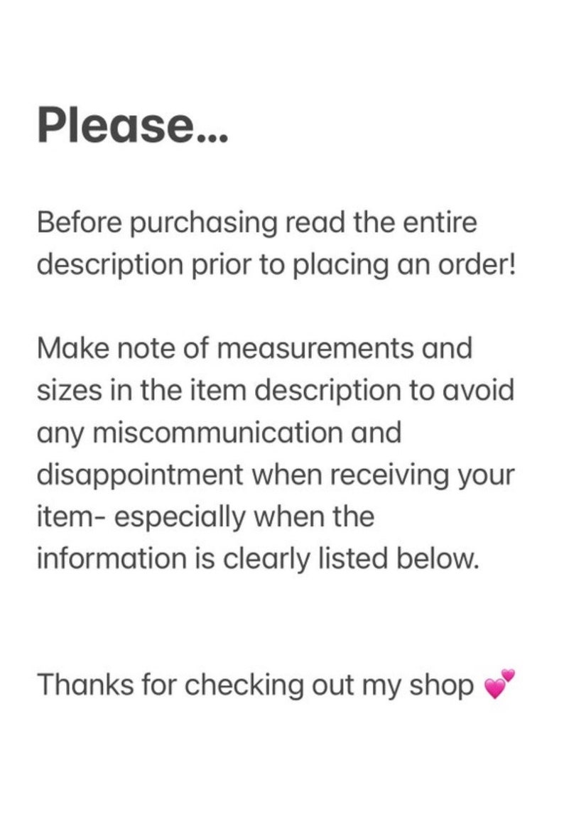 May include: Text on a white background that reads: "Please... Before purchasing read the entire description prior to placing an order! Make note of measurements and sizes in the item description to avoid any miscommunication and disappointment when receiving your item- especially when the information is clearly listed below. Thanks for checking out my shop"