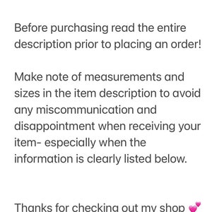 May include: Text on a white background that reads: "Please... Before purchasing read the entire description prior to placing an order! Make note of measurements and sizes in the item description to avoid any miscommunication and disappointment when receiving your item- especially when the information is clearly listed below. Thanks for checking out my shop"