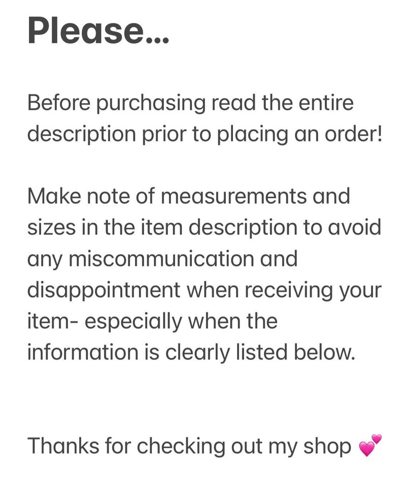 May include: Text on a white background that reads: "Please... Before purchasing read the entire description prior to placing an order! Make note of measurements and sizes in the item description to avoid any miscommunication and disappointment when receiving your item- especially when the information is clearly listed below. Thanks for checking out my shop"