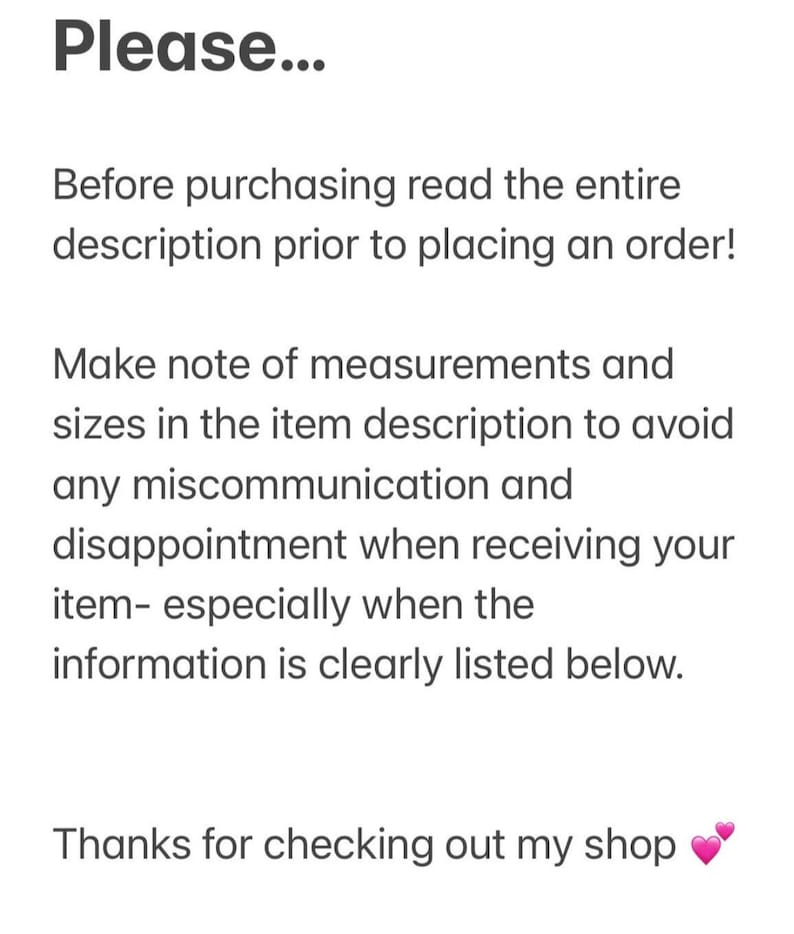 May include: Text on a white background that reads: "Please... Before purchasing read the entire description prior to placing an order! Make note of measurements and sizes in the item description to avoid any miscommunication and disappointment when receiving your item - especially when the information is clearly listed below. Thanks for checking out my shop"