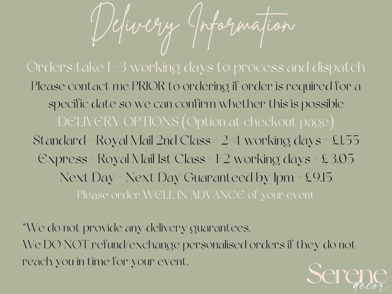 May include: Delivery information for orders. Orders take 1-3 working days to process and dispatch. Please contact me PRIOR to ordering if order is required for a specific date so we can confirm whether this is possible. DELIVERY OPTIONS (Option at checkout page) Standard - Royal Mail 2nd Class - 2-4 working days - &pound;1.55 Express - Royal Mail 1st Class - 1-2 working days - &pound;3.05 Next Day - Next Day Guaranteed by 1pm - &pound;9.15 Please order WELL IN ADVANCE of your event *We do not provide any delivery guarantees. We DO NOT refund/exchange personalised orders if they do not reach you in time for your event. Serene decor