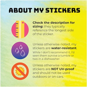 May include: A yellow, red, and blue graphic with three icons and text about sticker sizing, water resistance, and UV protection. The text reads: "ABOUT MY STICKERS", "Check the description for sizing: they typically reference the longest side of the sticker.", "Unless otherwise noted, my stickers are water-resistant. While I don't recommend it, I'd seen them survive a tumble or two in a dishwasher.", and "Unless otherwise noted, my stickers are NOT UV-proof and should not be used outdoors or on cars."