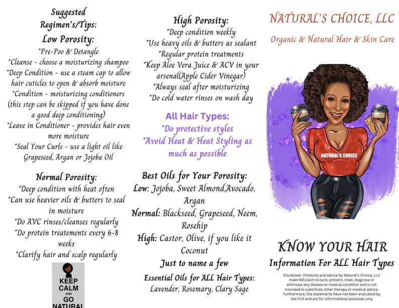 K&ouml;nnte beinhalten: Eine rosa und violette Illustration einer Frau mit braunen Haaren und Haut, die zwei &Ouml;lbeh&auml;lter h&auml;lt. Der Text "NATURAL'S CHOICE, LLC" befindet sich oben im Bild. Der Text "Organic & Natural Hair & Skin Care" befindet sich unter dem Firmennamen. Der Text "KNOW YOUR HAIR" befindet sich unten im Bild. Der Text "Information For ALL Hair Types" befindet sich unter dem Titel. Der Text "KEEP CALM AND GO NATURAL" befindet sich in einem Kreis unten links im Bild. Der Text "Suggested Regimen's/Tips: Low Porosity: Pre-Poo & Detangle Cleanse - choose a moisturising shampoo Deep Condition - use a steam cap to allow hair cuticles to open & absorb moisture Condition - moisturising conditioners (this step can be skipped if you have done a good deep conditioning) Leave in Conditioner - provides hair even more moisture Seal Your Curls - use a light oil like Grapeseed, Argan or Jojoba Oil Normal Porosity: Deep condition with heat often Can use heavier oils & butters to seal in moisture Do AVC rinses/cleanses regularly Do protein treatments every 6-8 weeks Clarify hair and scalp regularly" befindet sich auf der linken Seite des Bildes. Der Text "High Porosity: Deep condition weekly Use heavy oils & butters as sealant Regular protein treatments Keep Aloe Vera Juice & ACV in your arsenal(Apple Cider Vinegar) Always seal after moisturising Do cold water rinses on wash day All Hair Types: Do protective styles Avoid Heat & Heat Styling as much as possible Best Oils for Your Porosity: Low: Jojoba, Sweet Almond, Avocado, Argan Normal: Blackseed, Grapeseed, Neem, Rosehip High: Castor, Olive, if you like it Coconut Just to name a few Essential Oils for ALL Hair Types: Lavender, Rosemary, Clary Sage" befindet sich auf der rechten Seite des Bildes.