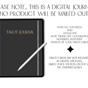 May include: A digital tarot journal template for iPad. The image shows a black iPad with a gold inscription "Tarot Journal" and a white stylus pen. The text on the image reads "PLEASE NOTE, THIS IS A DIGITAL JOURNAL. NO PRODUCT WILL BE MAILED OUT. WHAT DO YOU NEED? -IPAD -STYLUS PEN -NOTE TAKING APP: GOODNOTES, NOTABILITY, NOTESHELF -PHOTOS OF YOUR TAROT CARDS TAROT CARDS ARE NOT INCLUDED AS DIGITAL STICKERS, SIMPLY PLACE PHOTOS ON TOP OF THE OUTLINED BOXES"