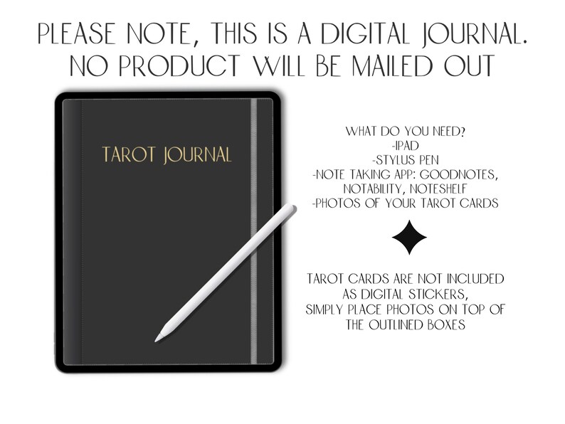 May include: A digital tarot journal template for iPad. The image shows a black iPad with a gold inscription "Tarot Journal" and a white stylus pen. The text on the image reads "PLEASE NOTE, THIS IS A DIGITAL JOURNAL. NO PRODUCT WILL BE MAILED OUT. WHAT DO YOU NEED? -IPAD -STYLUS PEN -NOTE TAKING APP: GOODNOTES, NOTABILITY, NOTESHELF -PHOTOS OF YOUR TAROT CARDS TAROT CARDS ARE NOT INCLUDED AS DIGITAL STICKERS, SIMPLY PLACE PHOTOS ON TOP OF THE OUTLINED BOXES"