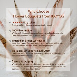 May include: A white background with black text outlining the reasons to choose flower bouquets from KAYYA. The text includes: "Why Choose Flower Bouquets from KAYYA?"  "★★★★★ Etsy seller" "Speedy replies. High rave reviews. Quality shipping" "100% handmade" "We use only high-quality materials, and each of our bouquets is carefully handcrafted with love and attention to detail" "Trusted by Brides Worldwide" "More than 200 verified reviews and over 780 happy brides have chosen our store for their perfect wedding bouquet" "Floral Design Experts Since 2010" "Over a decade of expertise ensures each bouquet is a meticulously handcrafted masterpiece" "Secure Packaging" "We carefully package each bouquet to ensure it arrives in perfect condition. With the expertise of our verified shipping partner, we guarantee reliable and safe delivery"