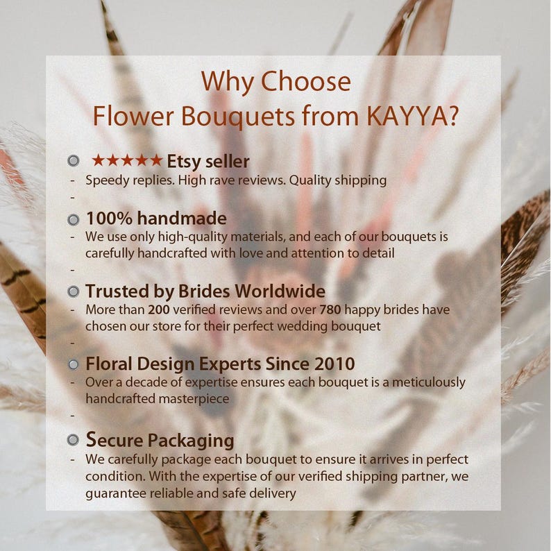 May include: A white background with black text outlining the reasons to choose flower bouquets from KAYYA. The text includes: "Why Choose Flower Bouquets from KAYYA?"  "★★★★★ Etsy seller" "Speedy replies. High rave reviews. Quality shipping" "100% handmade" "We use only high-quality materials, and each of our bouquets is carefully handcrafted with love and attention to detail" "Trusted by Brides Worldwide" "More than 200 verified reviews and over 780 happy brides have chosen our store for their perfect wedding bouquet" "Floral Design Experts Since 2010" "Over a decade of expertise ensures each bouquet is a meticulously handcrafted masterpiece" "Secure Packaging" "We carefully package each bouquet to ensure it arrives in perfect condition. With the expertise of our verified shipping partner, we guarantee reliable and safe delivery"