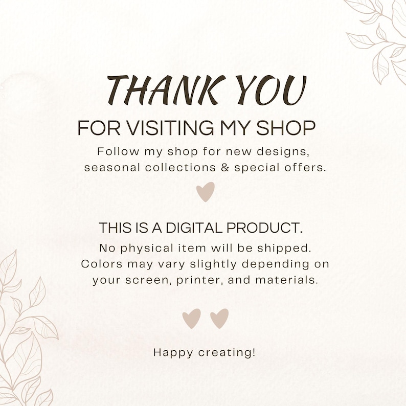 May include: A digital shop announcement card with a white background and light brown leaf illustrations in the corners. The text reads: THANK YOU FOR VISITING MY SHOP, Follow my shop for new designs, seasonal collections & special offers, THIS IS A DIGITAL PRODUCT, No physical item will be shipped, Colours may vary slightly depending on your screen, printer, and materials, Happy creating!