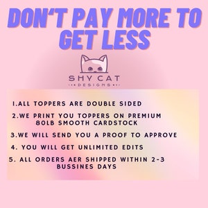 May include: Pink and purple graphic with the text "DON'T PAY MORE TO GET LESS" and "SHY CAT DESIGNS..."  The graphic also includes a list of five points: "1. ALL TOPPERS ARE DOUBLE SIDED", "2. WE PRINT YOU TOPPERS ON PREMIUM 80LB SMOOTH CARDSTOCK", "3. WE WILL SEND YOU A PROOF TO APPROVE", "4. YOU WILL GET UNLIMITED EDITS", and "5. ALL ORDERS ARE SHIPPED WITHIN 2-3 BUSINESS DAYS".