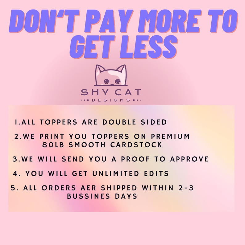 May include: Pink and purple graphic with the text "DON'T PAY MORE TO GET LESS" and "SHY CAT DESIGNS..."  The graphic also includes a list of five points: "1. ALL TOPPERS ARE DOUBLE SIDED", "2. WE PRINT YOU TOPPERS ON PREMIUM 80LB SMOOTH CARDSTOCK", "3. WE WILL SEND YOU A PROOF TO APPROVE", "4. YOU WILL GET UNLIMITED EDITS", and "5. ALL ORDERS ARE SHIPPED WITHIN 2-3 BUSINESS DAYS".