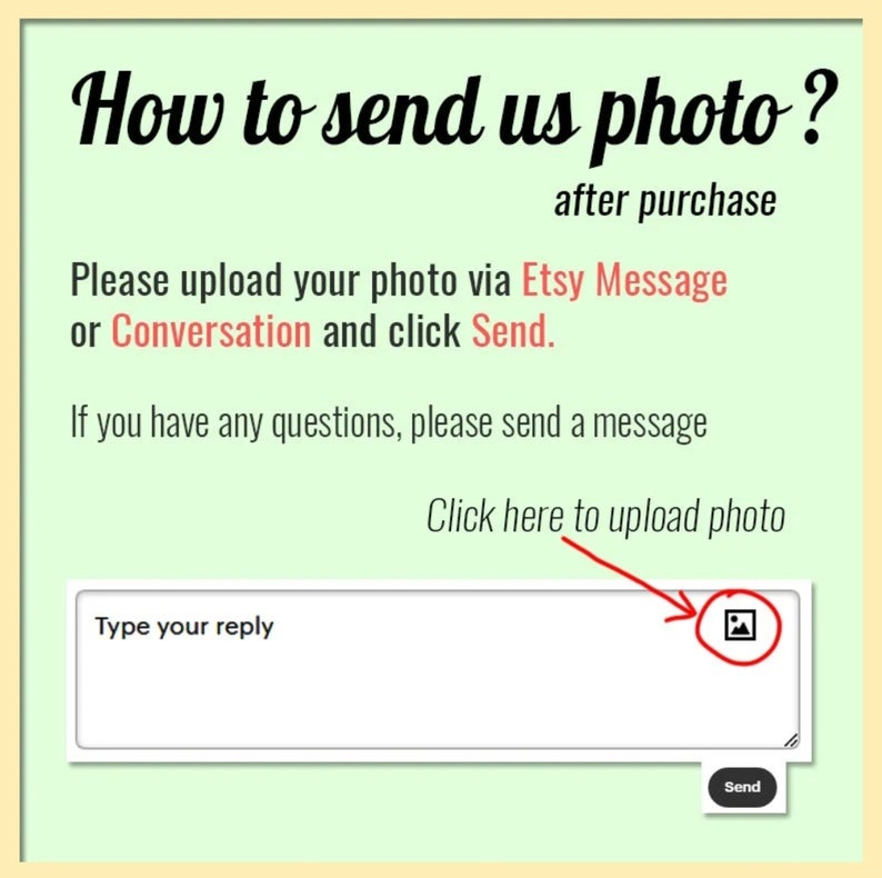 May include: A green and white graphic with the text "How to send us photo?" and "after purchase". The text "Please upload your photo via Etsy Message or Conversation and click Send." is also included. A white text box with the text "Type your reply" is shown with a red arrow pointing to a picture icon. The text "Click here to upload photo" is above the text box.
