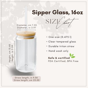 May include: Clear glass sipper with a bamboo lid and straw. The sipper is 5.28 inches tall and 2.97 inches in diameter. The straw is 9.06 inches long. The sipper is labeled as 16oz and is FDA certified and BPA free.