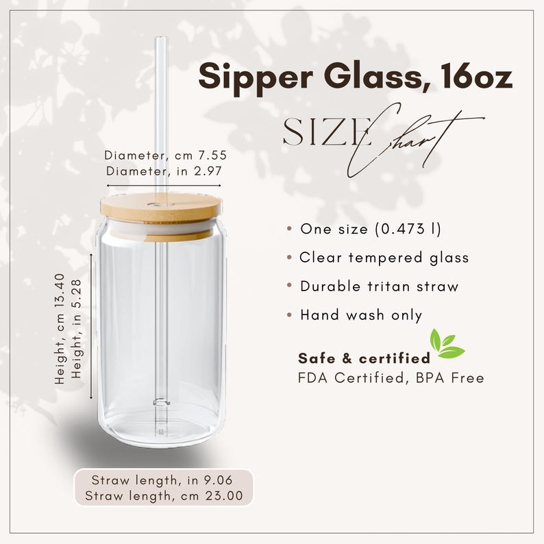 May include: Clear glass sipper with a bamboo lid and straw. The sipper is 5.28 inches tall and 2.97 inches in diameter. The straw is 9.06 inches long. The sipper is labeled as 16oz and is FDA certified and BPA free.