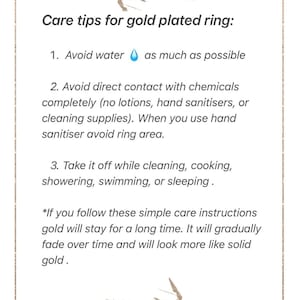 May include: Care tips for a gold plated ring. Avoid water, chemicals, and take it off while cleaning, cooking, showering, swimming, or sleeping.  If you follow these simple care instructions, the gold will stay for a long time. It will gradually fade over time and will look more like solid gold.
