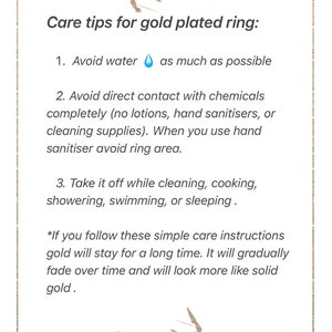 May include: Care tips for a gold plated ring. Avoid water, chemicals, and take it off while cleaning, cooking, showering, swimming, or sleeping. If you follow these simple care instructions, the gold will stay for a long time. It will gradually fade over time and will look more like solid gold.