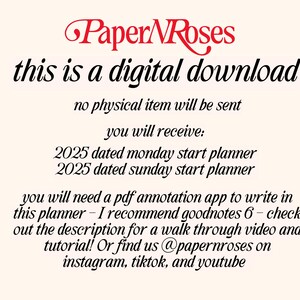 May include: Text on a white background that reads "Paper Roses this is a digital download no physical item will be sent you will receive: 2025 dated monday start planner 2025 dated sunday start planner you will need a pdf annotation app to write in this planner - I recommend goodnotes 6 - check out the description for a walk through video and tutorial! Or find us @papernroses on instagram, tiktok, and youtube"