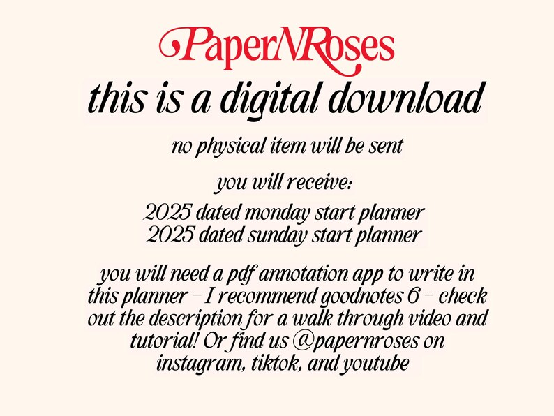 May include: Text on a white background that reads "Paper Roses this is a digital download no physical item will be sent you will receive: 2025 dated monday start planner 2025 dated sunday start planner you will need a pdf annotation app to write in this planner - I recommend goodnotes 6 - check out the description for a walk through video and tutorial! Or find us @papernroses on instagram, tiktok, and youtube"