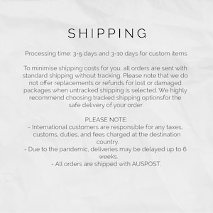 May include: Shipping information for online orders. Processing time is 3-5 days, and 3-10 days for custom items. Orders are sent with standard shipping without tracking. International customers are responsible for any taxes, customs, duties, and fees charged at the destination country. Due to the pandemic, deliveries may be delayed up to 6 weeks. All orders are shipped with AUSPOST.