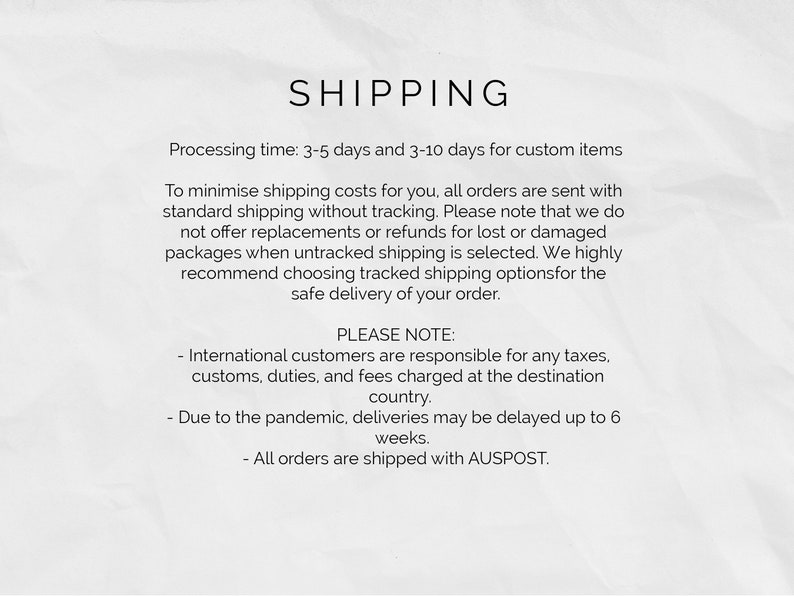 May include: Shipping information for online orders. Processing time is 3-5 days, and 3-10 days for custom items. Orders are sent with standard shipping without tracking. International customers are responsible for any taxes, customs, duties, and fees charged at the destination country. Due to the pandemic, deliveries may be delayed up to 6 weeks. All orders are shipped with AUSPOST.