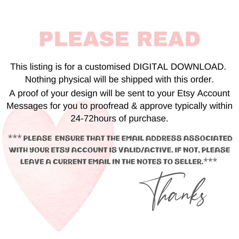 May include: A pink heart graphic with the text "PLEASE READ" in black. The text below the heart explains that this listing is for a digital download and that a proof of the design will be sent to the buyer's Etsy account for approval within 24-72 hours of purchase. The text also states that the buyer should ensure their Etsy account email address is valid and active. If not, the buyer should leave a current email address in the notes to the seller. The text ends with "Thanks".