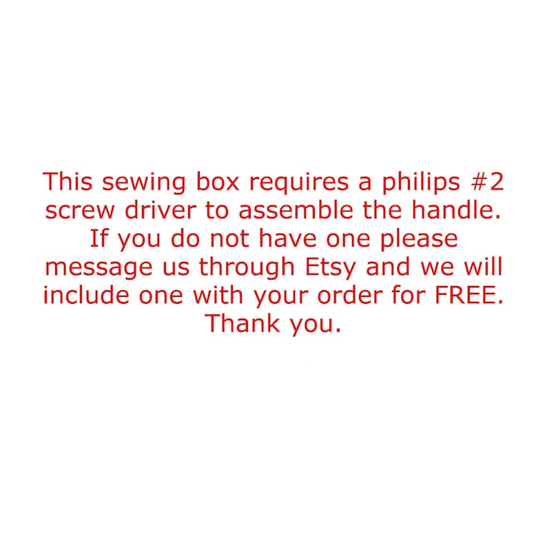 May include: A white sign with red text that reads: This sewing box requires a philips #2 screw driver to assemble the handle. If you do not have one please message us through Etsy and we will include one with your order for FREE. Thank you.