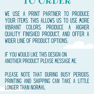 May include: Text on a light blue background with white clouds. The text reads "CUSTOM MADE TO ORDER. WE USE A PRINT PARTNER TO PRODUCE YOUR ITEMS. THIS ALLOWS US TO USE MORE VIBRANT COLORS, PRODUCE A HIGHER QUALITY FINISHED PRODUCT, AND OFFER A WIDER LINE OF PRODUCT OPTIONS. IF YOU WOULD LIKE THIS DESIGN ON ANOTHER PRODUCT PLEASE MESSAGE ME. PLEASE NOTE THAT DURING BUSY PERIODS, PRINTING AND SHIPPING CAN TAKE A LITTLE LONGER THAN NORMAL."