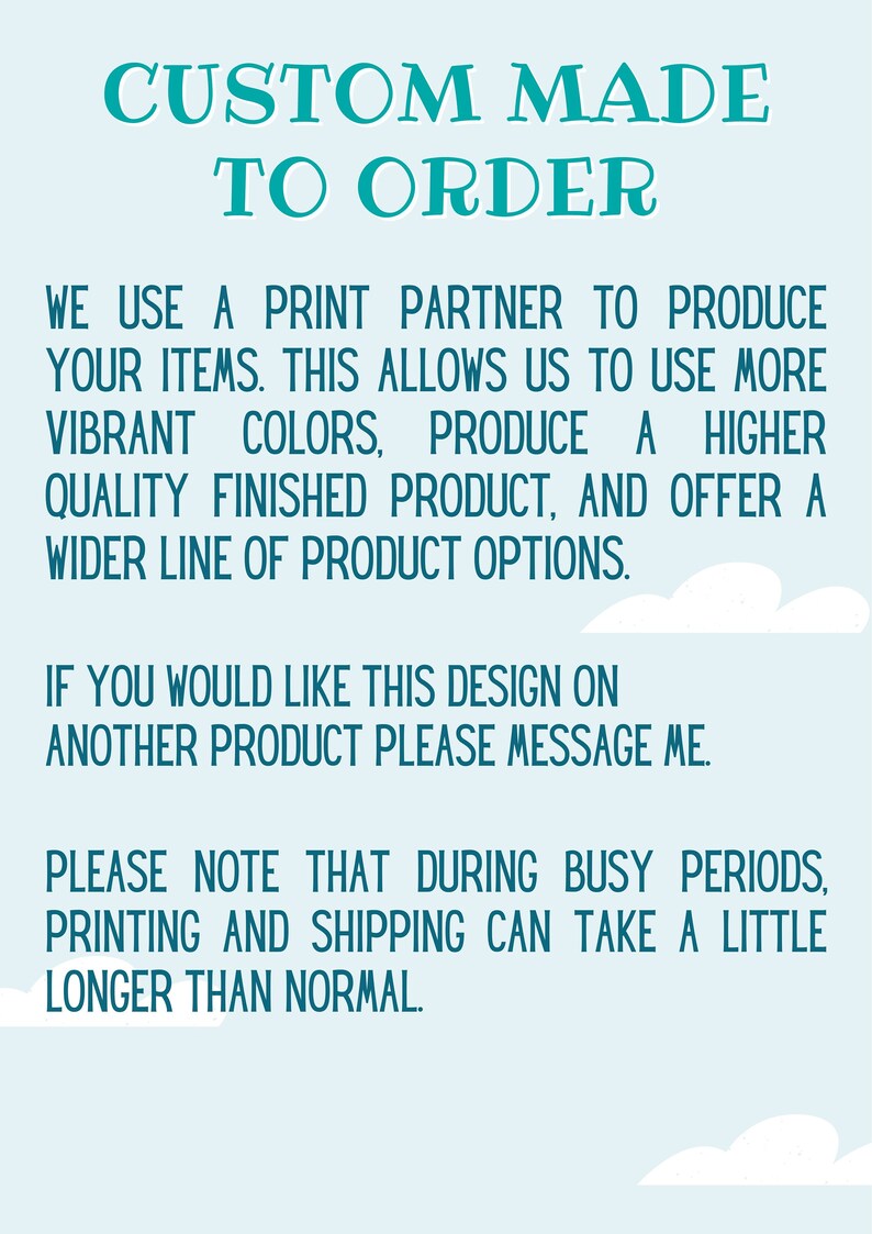 May include: Text on a light blue background with white clouds. The text reads "Custom Made To Order. We use a print partner to produce your items. This allows us to use more vibrant colors, produce a higher quality finished product, and offer a wider line of product options. If you would like this design on another product please message me. Please note that during busy periods, printing and shipping can take a little longer than normal."