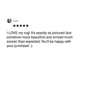 May include: A customer review with a five-star rating. The text reads, "I LOVE my rug! It's exactly as pictured (but somehow more beautiful) and arrived much sooner than expected. You'll be happy with your purchase! :)"