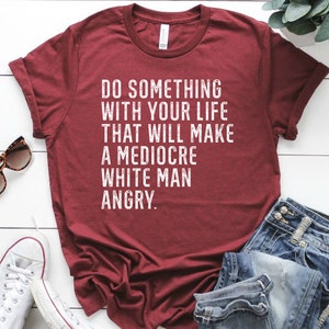 Do Something With Your Life That Will Make A Mediocre White Man Angry T shirt
