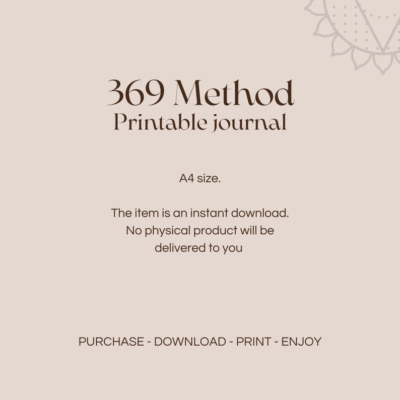 May include: A printable journal with the text "369 Method Printable Journal" and "A4 size." The text "The item is an instant download. No physical product will be delivered to you" is also included. The text "PURCHASE - DOWNLOAD - PRINT - ENJOY" is at the bottom of the image.