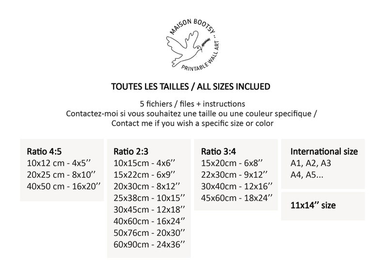 May include: A chart showing different sizes and ratios for printable wall art. The chart includes measurements in both centimetres and inches. The text on the chart reads "Maison Bootsy, Printable Wall Art, Toutes Les Tailles / All Sizes Included, 5 fichiers / files + instructions, Contactez-moi si vous souhaitez une taille ou une couleur specifique / Contact me if you wish a specific size or color, Ratio 4:5, Ratio 2:3, Ratio 3:4, International size, A1, A2, A3, A4, A5..., 11x14" size".