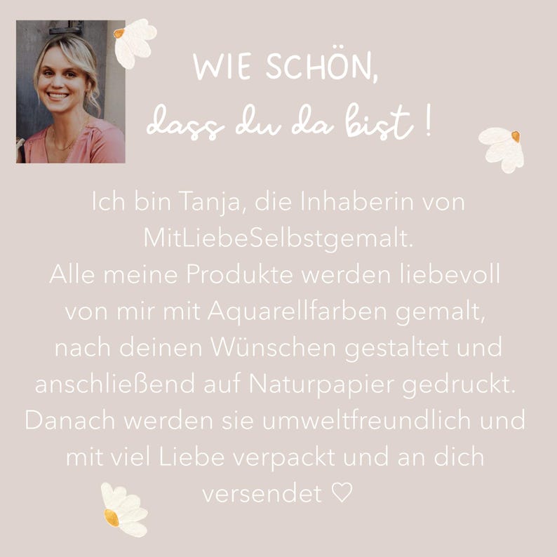 Puede incluir: Un gr&aacute;fico cuadrado con una foto de una persona sonriente en la esquina superior izquierda. El texto dice: WIE SCH&Ouml;N, dass du da bist! Ich bin Tanja, die Inhaberin von MitLiebeSelbstgemalt. Alle meine Produkte werden liebevoll von mir mit Aquarellfarben gemalt, nach deinen W&uuml;nschen gestaltet und anschlie&szlig;end auf Naturpapier gedruckt. Danach werden sie umweltfreundlich und mit viel Liebe verpackt und an dich versendet.