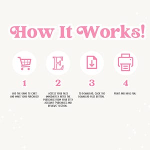 May include: A pink and white graphic with four steps on how to download a digital product. The steps are numbered 1 through 4 and include icons of a shopping cart, a letter E, a download arrow, and a printer. The text reads: "How It Works!"  "Add the game to cart and make your purchase!" "Access your files immediately after the purchase from your Etsy account "Purchases and Reviews" section." "To download, click the download files button." "Print and have fun."