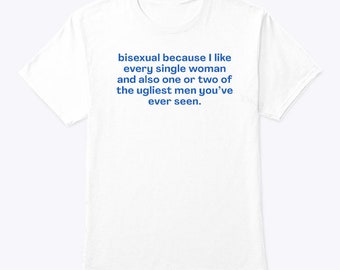Bisexual Because I Like Every Single Woman And Also One Or Two Of The Ugliest Men You’re Ever Seen Shirt