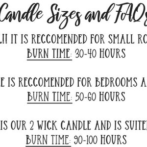 May include: Candle sizes and FAQs. 6 oz candle is small and recommended for small rooms like bathrooms. Burn time is 30-40 hours. 8 oz candle is recommended for bedrooms and home offices. Burn time is 50-60 hours. 16 oz candle is a 2 wick candle and is suited for large rooms. Burn time is 90-100 hours.