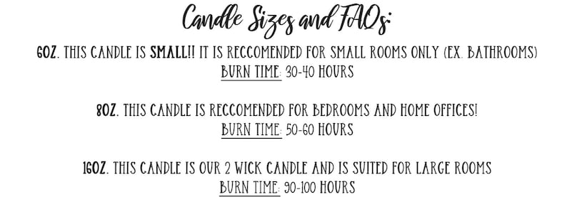 May include: Candle sizes and FAQs. 6 oz candle is small and recommended for small rooms such as bathrooms. Burn time is 30-40 hours. 8 oz candle is recommended for bedrooms and home offices. Burn time is 50-60 hours. 16 oz candle is a 2 wick candle and is suited for large rooms. Burn time is 90-100 hours.