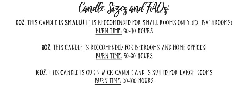 May include: Candle sizes and FAQs. 6 oz candle is small and recommended for small rooms like bathrooms. Burn time is 30-40 hours. 8 oz candle is recommended for bedrooms and home offices. Burn time is 50-60 hours. 16 oz candle is a 2 wick candle and is suited for large rooms. Burn time is 90-100 hours.