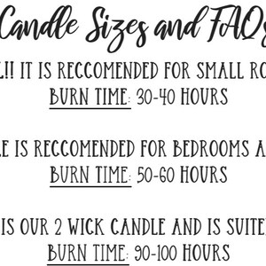 May include: Candle sizes and FAQs. 6 oz candle is small and recommended for small rooms like bathrooms. Burn time is 30-40 hours. 8 oz candle is recommended for bedrooms and home offices. Burn time is 50-60 hours. 16 oz candle is a 2 wick candle and is suited for large rooms. Burn time is 90-100 hours.