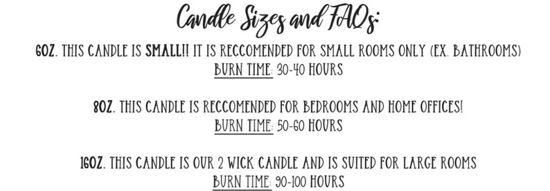 May include: Candle sizes and FAQs. 6 oz candle is small and recommended for small rooms like bathrooms. Burn time is 30-40 hours. 8 oz candle is recommended for bedrooms and home offices. Burn time is 50-60 hours. 16 oz candle is a 2 wick candle and is suited for large rooms. Burn time is 90-100 hours.