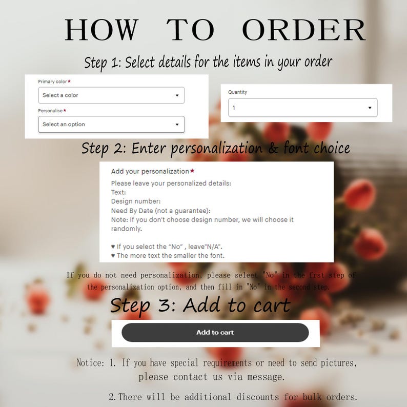 May include: How to order instructions for personalized items. Select a color, quantity, and enter personalization details.  The text says: "Add your personalization. Please leave your personalized details: Text: Design number: Need By Date (not a guarantee): Note: If you don't choose design number, we will choose it randomly. If you select the "No", leave "N/A". The more text the smaller the font. If you do not need personalization, please select "No" in the first step of the personalization option, and then fill in "No" in the second step. Step 3: Add to cart. Notice: 1. If you have special requirements or need to send pictures, please contact us via message. 2. There will be additional discounts for bulk orders."