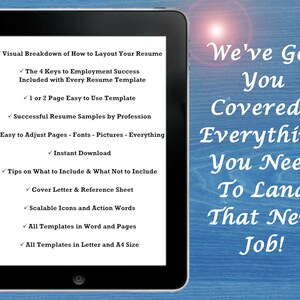 May include: A tablet screen displaying a list of features for a resume template. The text on the screen reads "Visual Breakdown of How to Layout Your Resume", "The 4 Keys to Employment Success Included with Every Resume Template", "1 or 2 Page Easy to Use Template", "Successful Resume Samples by Profession", "Easy to Adjust Pages - Fonts - Pictures - Everything", "Instant Download", "Tips on What to Include & What Not to Include", "Cover Letter & Reference Sheet", "Scalable Icons and Action Words", "All Templates in Word and Pages", "All Templates in Letter and A4 Size". The text on the right side of the image reads "We've Got You Covered - Everything You Need To Land That New Job!"