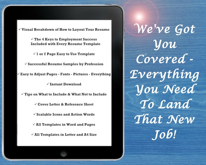 May include: A tablet screen displaying a list of features for a resume template. The text on the screen reads "Visual Breakdown of How to Layout Your Resume", "The 4 Keys to Employment Success Included with Every Resume Template", "1 or 2 Page Easy to Use Template", "Successful Resume Samples by Profession", "Easy to Adjust Pages - Fonts - Pictures - Everything", "Instant Download", "Tips on What to Include & What Not to Include", "Cover Letter & Reference Sheet", "Scalable Icons and Action Words", "All Templates in Word and Pages", "All Templates in Letter and A4 Size". The text on the right side of the image reads "We've Got You Covered - Everything You Need To Land That New Job!"