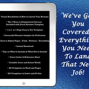 May include: A white tablet computer with a black screen displaying a list of features for a resume template. The text on the screen reads "Visual Breakdown of How to Layout Your Resume", "The 4 Keys to Employment Success Included with Every Resume Template", "1 or 2 or 3 Page Easy to Use Template", "Successful Resume Samples by Profession", "Easy to Adjust Pages - Fonts - Pictures - Everything", "Instant Download", "Tips on What to Include & What Not to Include", "Cover Letter & Reference Sheet", "Scalable Icons and Action Words", "All Templates in Word and Pages", "All Templates in Letter and A4 Size". The tablet is on a blue background with the text "We've Got You Covered - Everything You Need To Land That New Job!"