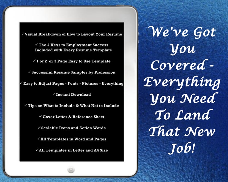 May include: A white tablet computer with a black screen displaying a list of features for a resume template. The text on the screen reads "Visual Breakdown of How to Layout Your Resume", "The 4 Keys to Employment Success Included with Every Resume Template", "1 or 2 or 3 Page Easy to Use Template", "Successful Resume Samples by Profession", "Easy to Adjust Pages - Fonts - Pictures - Everything", "Instant Download", "Tips on What to Include & What Not to Include", "Cover Letter & Reference Sheet", "Scalable Icons and Action Words", "All Templates in Word and Pages", "All Templates in Letter and A4 Size". The tablet is on a blue background with the text "We've Got You Covered - Everything You Need To Land That New Job!"